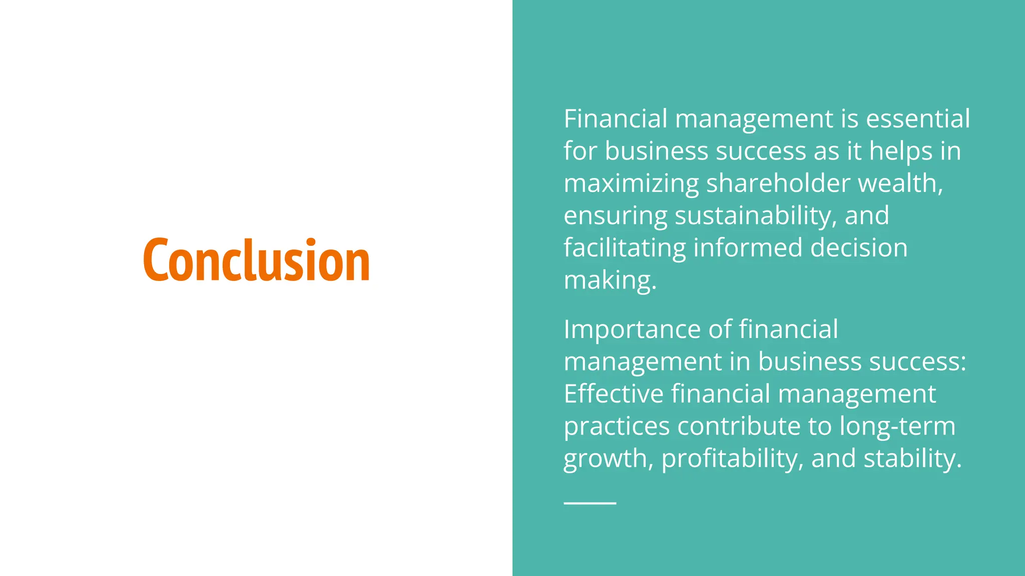 Conclusion
Financial management is essential
for business success as it helps in
maximizing shareholder wealth,
ensuring sustainability, and
facilitating informed decision
making.
Importance of ﬁnancial
management in business success:
Eﬀective ﬁnancial management
practices contribute to long-term
growth, proﬁtability, and stability.
 