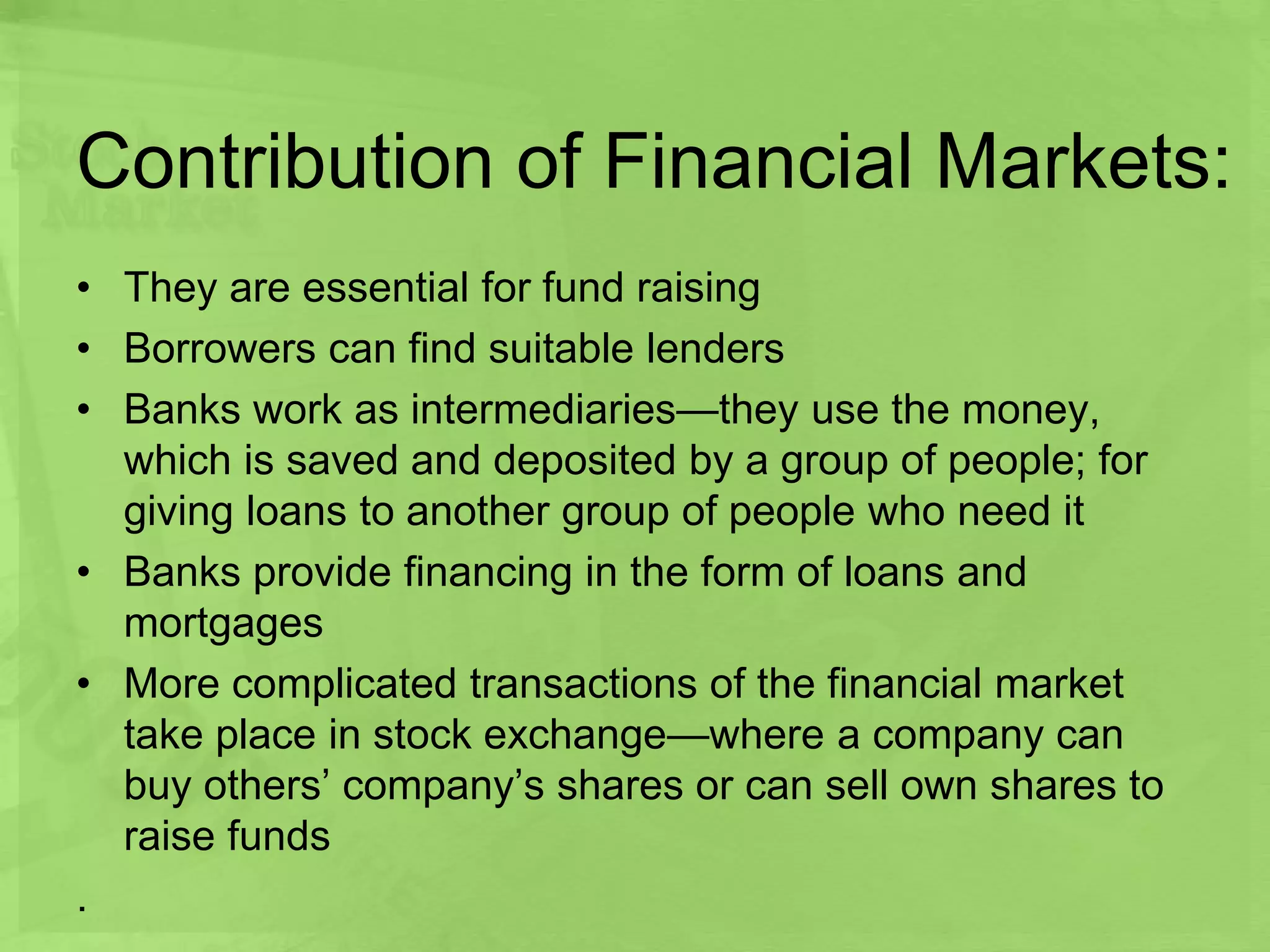 Contribution of Financial Markets:
• They are essential for fund raising
• Borrowers can find suitable lenders
• Banks work as intermediaries—they use the money,
which is saved and deposited by a group of people; for
giving loans to another group of people who need it
• Banks provide financing in the form of loans and
mortgages
• More complicated transactions of the financial market
take place in stock exchange—where a company can
buy others’ company’s shares or can sell own shares to
raise funds
.
 