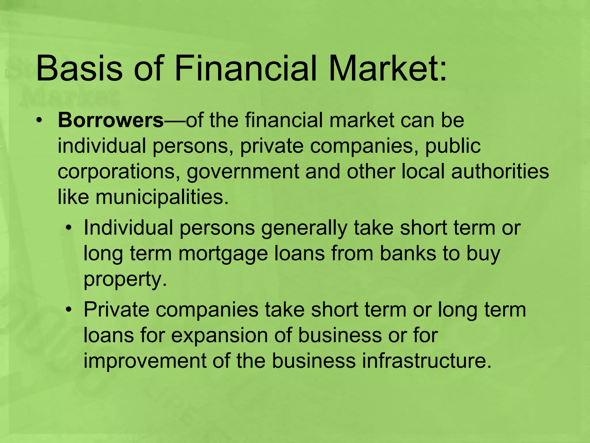 Basis of Financial Market:
• Borrowers—of the financial market can be
individual persons, private companies, public
corporations, government and other local authorities
like municipalities.
• Individual persons generally take short term or
long term mortgage loans from banks to buy
property.
• Private companies take short term or long term
loans for expansion of business or for
improvement of the business infrastructure.
 