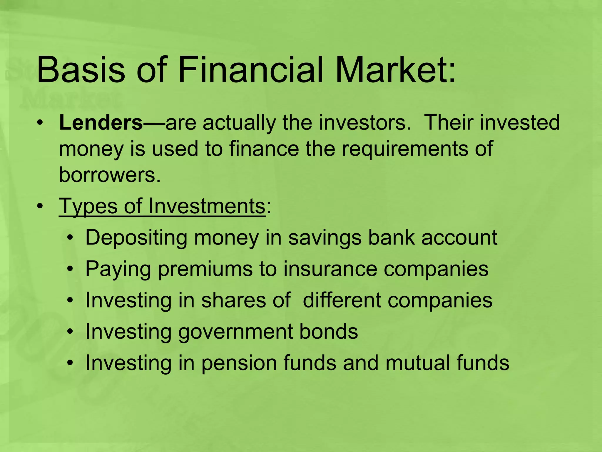 Basis of Financial Market:
• Lenders—are actually the investors. Their invested
money is used to finance the requirements of
borrowers.
• Types of Investments:
• Depositing money in savings bank account
• Paying premiums to insurance companies
• Investing in shares of different companies
• Investing government bonds
• Investing in pension funds and mutual funds
 