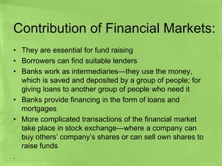 Contribution of Financial Markets:
• They are essential for fund raising
• Borrowers can find suitable lenders
• Banks work as intermediaries—they use the money,
which is saved and deposited by a group of people; for
giving loans to another group of people who need it
• Banks provide financing in the form of loans and
mortgages
• More complicated transactions of the financial market
take place in stock exchange—where a company can
buy others’ company’s shares or can sell own shares to
raise funds
.
 