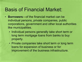 Basis of Financial Market:
• Borrowers—of the financial market can be
individual persons, private companies, public
corporations, government and other local authorities
like municipalities.
• Individual persons generally take short term or
long term mortgage loans from banks to buy
property.
• Private companies take short term or long term
loans for expansion of business or for
improvement of the business infrastructure.
 