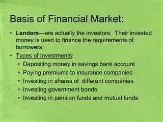 Basis of Financial Market:
• Lenders—are actually the investors. Their invested
money is used to finance the requirements of
borrowers.
• Types of Investments:
• Depositing money in savings bank account
• Paying premiums to insurance companies
• Investing in shares of different companies
• Investing government bonds
• Investing in pension funds and mutual funds
 