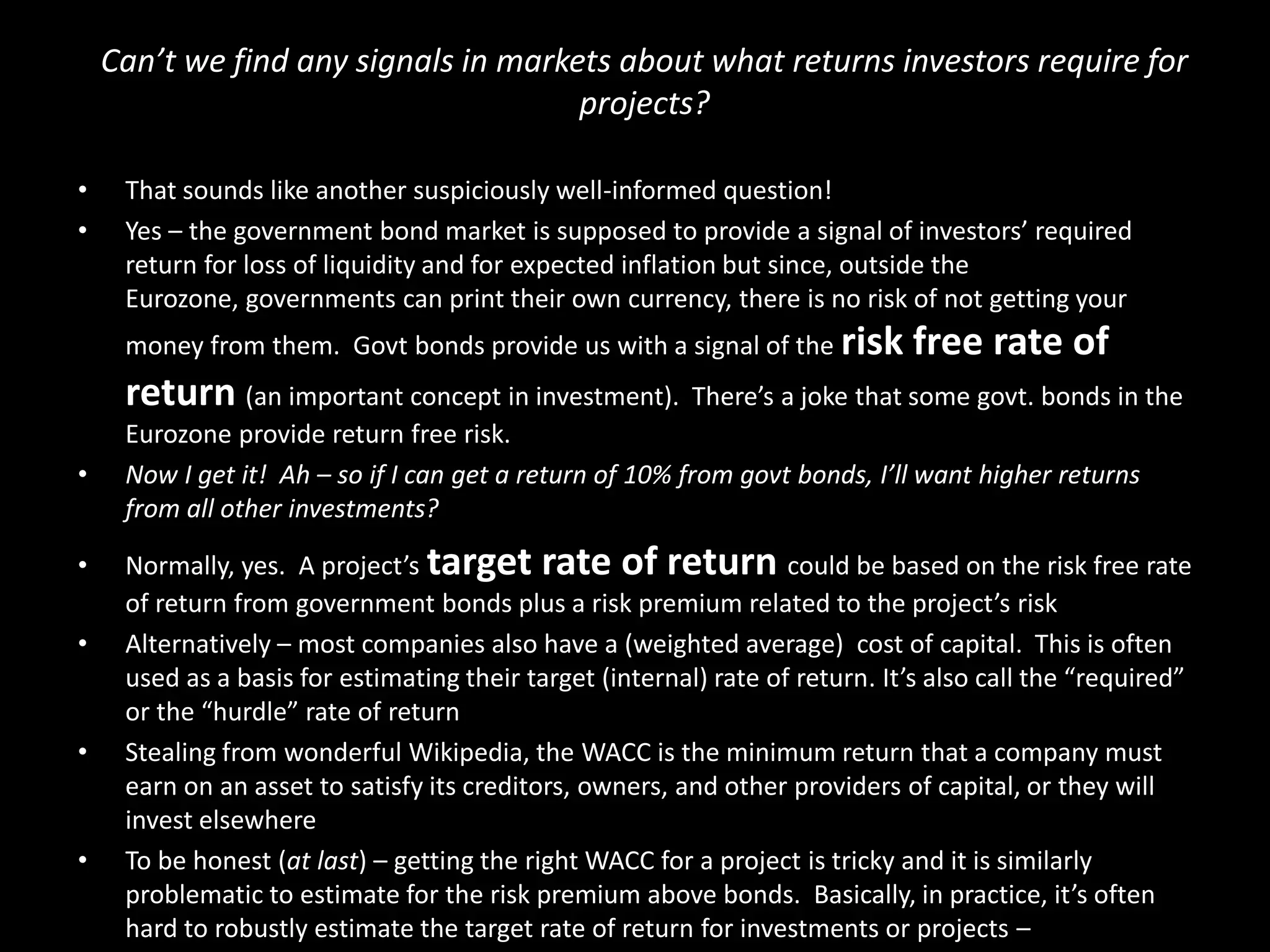 Can’t we find any signals in markets about what returns investors require for
projects?
•
•

That sounds like another suspiciously well-informed question!
Yes – the government bond market is supposed to provide a signal of investors’ required
return for loss of liquidity and for expected inflation but since, outside the
Eurozone, governments can print their own currency, there is no risk of not getting your
money from them. Govt bonds provide us with a signal of the risk

free rate of

return (an important concept in investment). There’s a joke that some govt. bonds in the
•
•
•

•

•

Eurozone provide return free risk.
Now I get it! Ah – so if I can get a return of 10% from govt bonds, I’ll want higher returns
from all other investments?
Normally, yes. A project’s target rate of return could be based on the risk free rate
of return from government bonds plus a risk premium related to the project’s risk
Alternatively – most companies also have a (weighted average) cost of capital. This is often
used as a basis for estimating their target (internal) rate of return. It’s also call the “required”
or the “hurdle” rate of return
Stealing from wonderful Wikipedia, the WACC is the minimum return that a company must
earn on an asset to satisfy its creditors, owners, and other providers of capital, or they will
invest elsewhere
To be honest (at last) – getting the right WACC for a project is tricky and it is similarly
problematic to estimate for the risk premium above bonds. Basically, in practice, it’s often
hard to robustly estimate the target rate of return for investments or projects –

 
