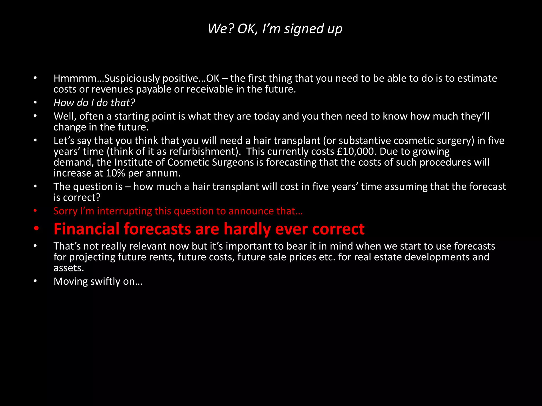 We? OK, I’m signed up
•
•
•
•

•
•

Hmmmm…Suspiciously positive…OK – the first thing that you need to be able to do is to estimate
costs or revenues payable or receivable in the future.
How do I do that?
Well, often a starting point is what they are today and you then need to know how much they’ll
change in the future.
Let’s say that you think that you will need a hair transplant (or substantive cosmetic surgery) in five
years’ time (think of it as refurbishment). This currently costs £10,000. Due to growing
demand, the Institute of Cosmetic Surgeons is forecasting that the costs of such procedures will
increase at 10% per annum.
The question is – how much a hair transplant will cost in five years’ time assuming that the forecast
is correct?
Sorry I’m interrupting this question to announce that…

• Financial forecasts are hardly ever correct
•
•

That’s not really relevant now but it’s important to bear it in mind when we start to use forecasts
for projecting future rents, future costs, future sale prices etc. for real estate developments and
assets.
Moving swiftly on…

 