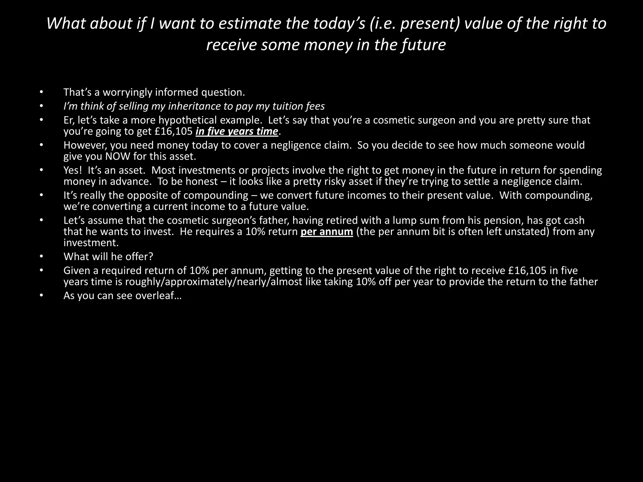What about if I want to estimate the today’s (i.e. present) value of the right to
receive some money in the future
•
•
•
•
•
•
•
•
•
•

That’s a worryingly informed question.
I’m think of selling my inheritance to pay my tuition fees
Er, let’s take a more hypothetical example. Let’s say that you’re a cosmetic surgeon and you are pretty sure that
you’re going to get £16,105 in five years time.
However, you need money today to cover a negligence claim. So you decide to see how much someone would
give you NOW for this asset.
Yes! It’s an asset. Most investments or projects involve the right to get money in the future in return for spending
money in advance. To be honest – it looks like a pretty risky asset if they’re trying to settle a negligence claim.
It’s really the opposite of compounding – we convert future incomes to their present value. With compounding,
we’re converting a current income to a future value.
Let’s assume that the cosmetic surgeon’s father, having retired with a lump sum from his pension, has got cash
that he wants to invest. He requires a 10% return per annum (the per annum bit is often left unstated) from any
investment.
What will he offer?
Given a required return of 10% per annum, getting to the present value of the right to receive £16,105 in five
years time is roughly/approximately/nearly/almost like taking 10% off per year to provide the return to the father
As you can see overleaf…

 