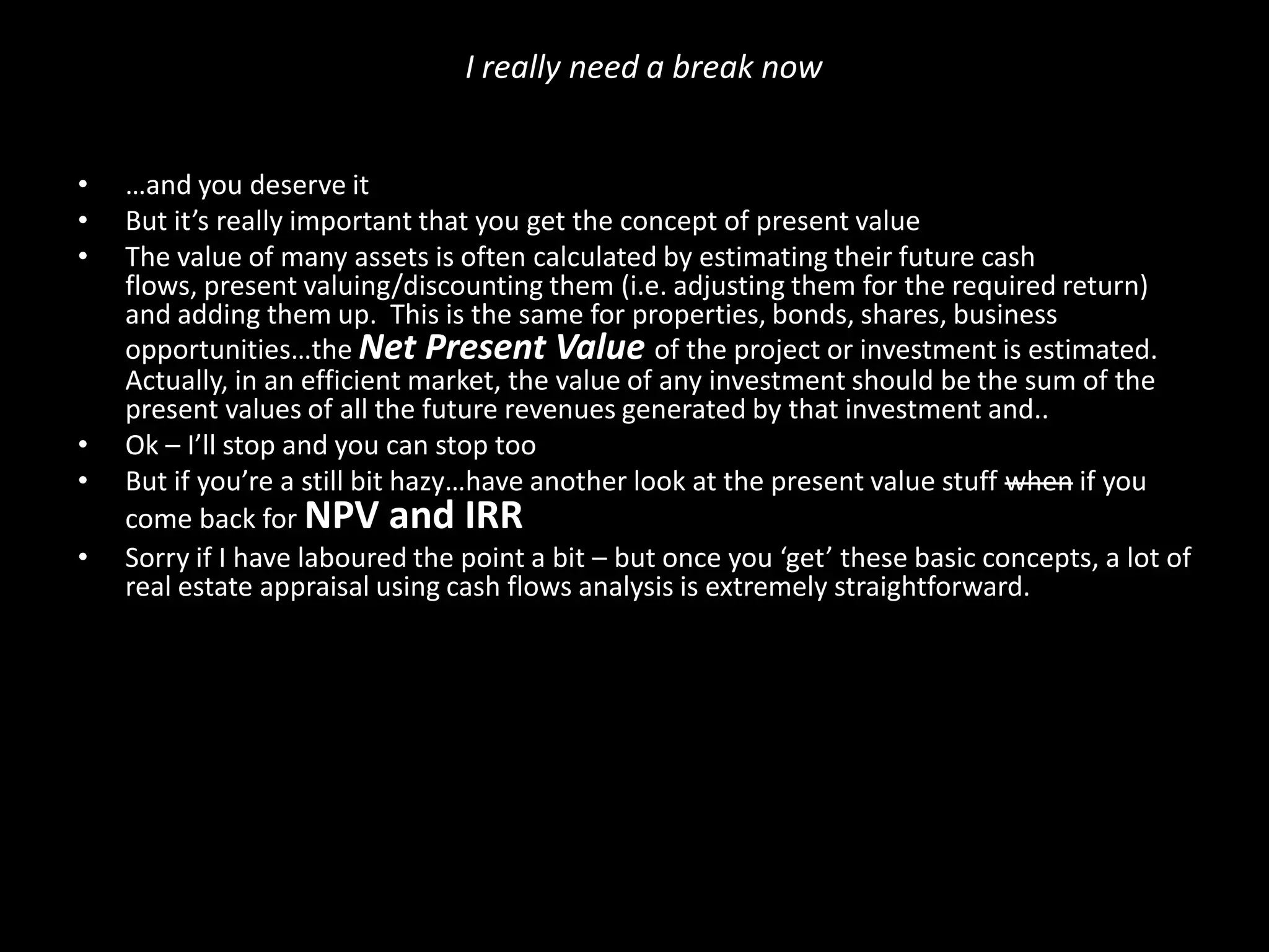I really need a break now
•
•
•

•
•
•

…and you deserve it
But it’s really important that you get the concept of present value
The value of many assets is often calculated by estimating their future cash
flows, present valuing/discounting them (i.e. adjusting them for the required return)
and adding them up. This is the same for properties, bonds, shares, business
opportunities…the Net Present Value of the project or investment is estimated.
Actually, in an efficient market, the value of any investment should be the sum of the
present values of all the future revenues generated by that investment and..
Ok – I’ll stop and you can stop too
But if you’re a still bit hazy…have another look at the present value stuff when if you
come back for NPV and IRR
Sorry if I have laboured the point a bit – but once you ‘get’ these basic concepts, a lot of
real estate appraisal using cash flows analysis is extremely straightforward.

 