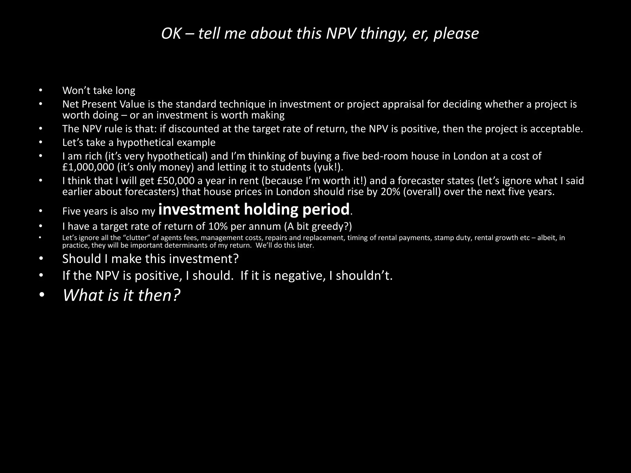 OK – tell me about this NPV thingy, er, please
•
•
•
•
•
•

Won’t take long
Net Present Value is the standard technique in investment or project appraisal for deciding whether a project is
worth doing – or an investment is worth making
The NPV rule is that: if discounted at the target rate of return, the NPV is positive, then the project is acceptable.
Let’s take a hypothetical example
I am rich (it’s very hypothetical) and I’m thinking of buying a five bed-room house in London at a cost of
£1,000,000 (it’s only money) and letting it to students (yuk!).
I think that I will get £50,000 a year in rent (because I’m worth it!) and a forecaster states (let’s ignore what I said
earlier about forecasters) that house prices in London should rise by 20% (overall) over the next five years.

•
•

Five years is also my investment holding period.
I have a target rate of return of 10% per annum (A bit greedy?)

•

Let’s ignore all the “clutter” of agents fees, management costs, repairs and replacement, timing of rental payments, stamp duty, rental growth etc – albeit, in
practice, they will be important determinants of my return. We’ll do this later.

•
•

Should I make this investment?
If the NPV is positive, I should. If it is negative, I shouldn’t.

• What is it then?

 