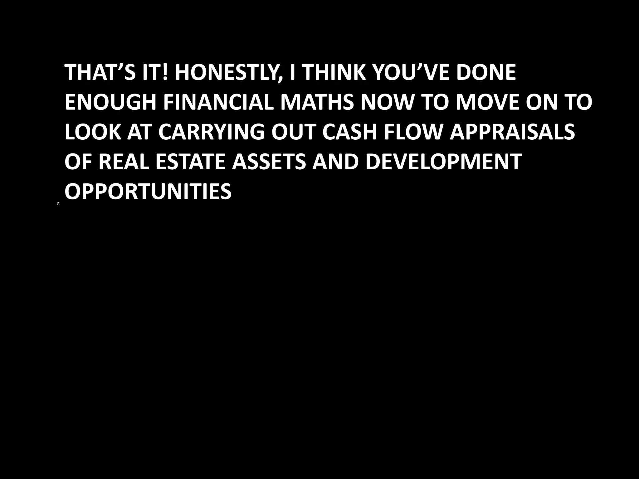 G

THAT’S IT! HONESTLY, I THINK YOU’VE DONE
ENOUGH FINANCIAL MATHS NOW TO MOVE ON TO
LOOK AT CARRYING OUT CASH FLOW APPRAISALS
OF REAL ESTATE ASSETS AND DEVELOPMENT
OPPORTUNITIES

 