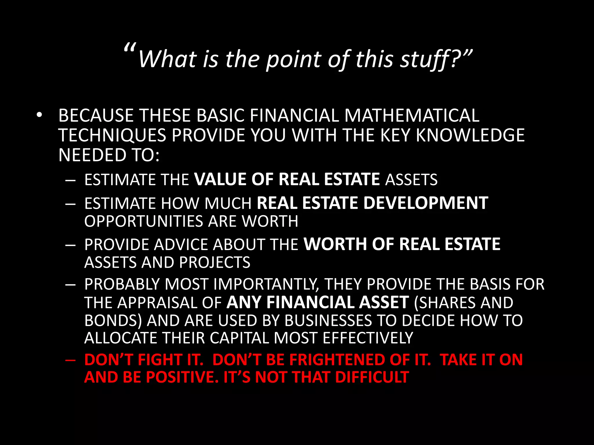 “What is the point of this stuff?”
• BECAUSE THESE BASIC FINANCIAL MATHEMATICAL
TECHNIQUES PROVIDE YOU WITH THE KEY KNOWLEDGE
NEEDED TO:
– ESTIMATE THE VALUE OF REAL ESTATE ASSETS
– ESTIMATE HOW MUCH REAL ESTATE DEVELOPMENT

OPPORTUNITIES ARE WORTH
– PROVIDE ADVICE ABOUT THE WORTH OF REAL ESTATE
ASSETS AND PROJECTS
– PROBABLY MOST IMPORTANTLY, THEY PROVIDE THE BASIS FOR
THE APPRAISAL OF ANY FINANCIAL ASSET (SHARES AND
BONDS) AND ARE USED BY BUSINESSES TO DECIDE HOW TO
ALLOCATE THEIR CAPITAL MOST EFFECTIVELY
– DON’T FIGHT IT. DON’T BE FRIGHTENED OF IT. TAKE IT ON
AND BE POSITIVE. IT’S NOT THAT DIFFICULT

 