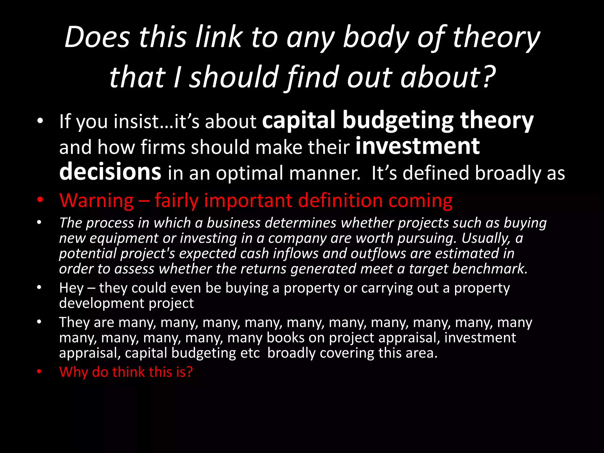 Does this link to any body of theory
that I should find out about?
• If you insist…it’s about capital budgeting theory
and how firms should make their investment
decisions in an optimal manner. It’s defined broadly as
• Warning – fairly important definition coming
•

•
•
•

The process in which a business determines whether projects such as buying
new equipment or investing in a company are worth pursuing. Usually, a
potential project's expected cash inflows and outflows are estimated in
order to assess whether the returns generated meet a target benchmark.
Hey – they could even be buying a property or carrying out a property
development project
They are many, many, many, many, many, many, many, many, many, many
many, many, many, many, many books on project appraisal, investment
appraisal, capital budgeting etc broadly covering this area.
Why do think this is?

 