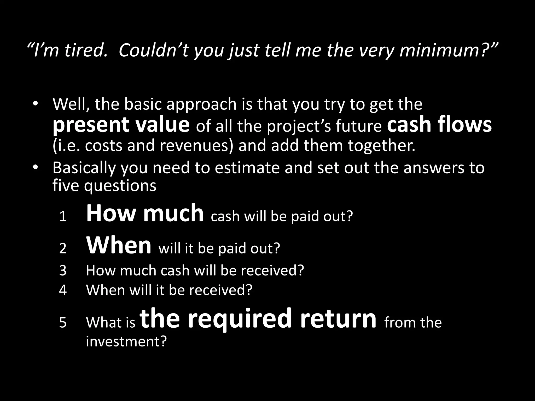 “I’m tired. Couldn’t you just tell me the very minimum?”
• Well, the basic approach is that you try to get the
present value of all the project’s future cash flows
(i.e. costs and revenues) and add them together.
• Basically you need to estimate and set out the answers to
five questions
1
2
3
4
5

How much cash will be paid out?
When will it be paid out?
How much cash will be received?
When will it be received?

the required return from the

What is
investment?

 