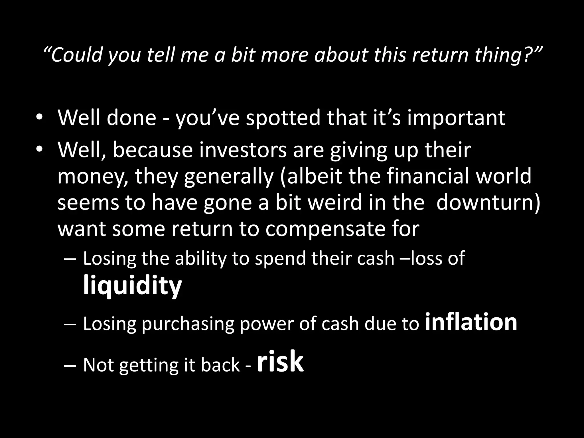 “Could you tell me a bit more about this return thing?”

• Well done - you’ve spotted that it’s important
• Well, because investors are giving up their
money, they generally (albeit the financial world
seems to have gone a bit weird in the downturn)
want some return to compensate for
– Losing the ability to spend their cash –loss of

liquidity
– Losing purchasing power of cash due to inflation

– Not getting it back - risk

 