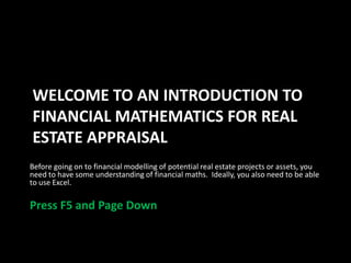 WELCOME TO AN INTRODUCTION TO
FINANCIAL MATHEMATICS FOR REAL
ESTATE APPRAISAL
Before going on to financial modelling of potential real estate projects or assets, you
need to have some understanding of financial maths. Ideally, you also need to be able
to use Excel.

Press F5 and Page Down

 