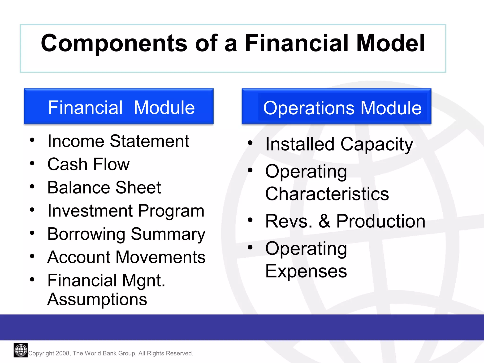 Components of a Financial Model
Financial Module
•
•
•
•
•
•
•

Income Statement
Cash Flow
Balance Sheet
Investment Program
Borrowing Summary
Account Movements
Financial Mgnt.
Assumptions

Copyright 2008, The World Bank Group. All Rights Reserved.

Operations Module
• Installed Capacity
• Operating
Characteristics
• Revs. & Production
• Operating
Expenses

 