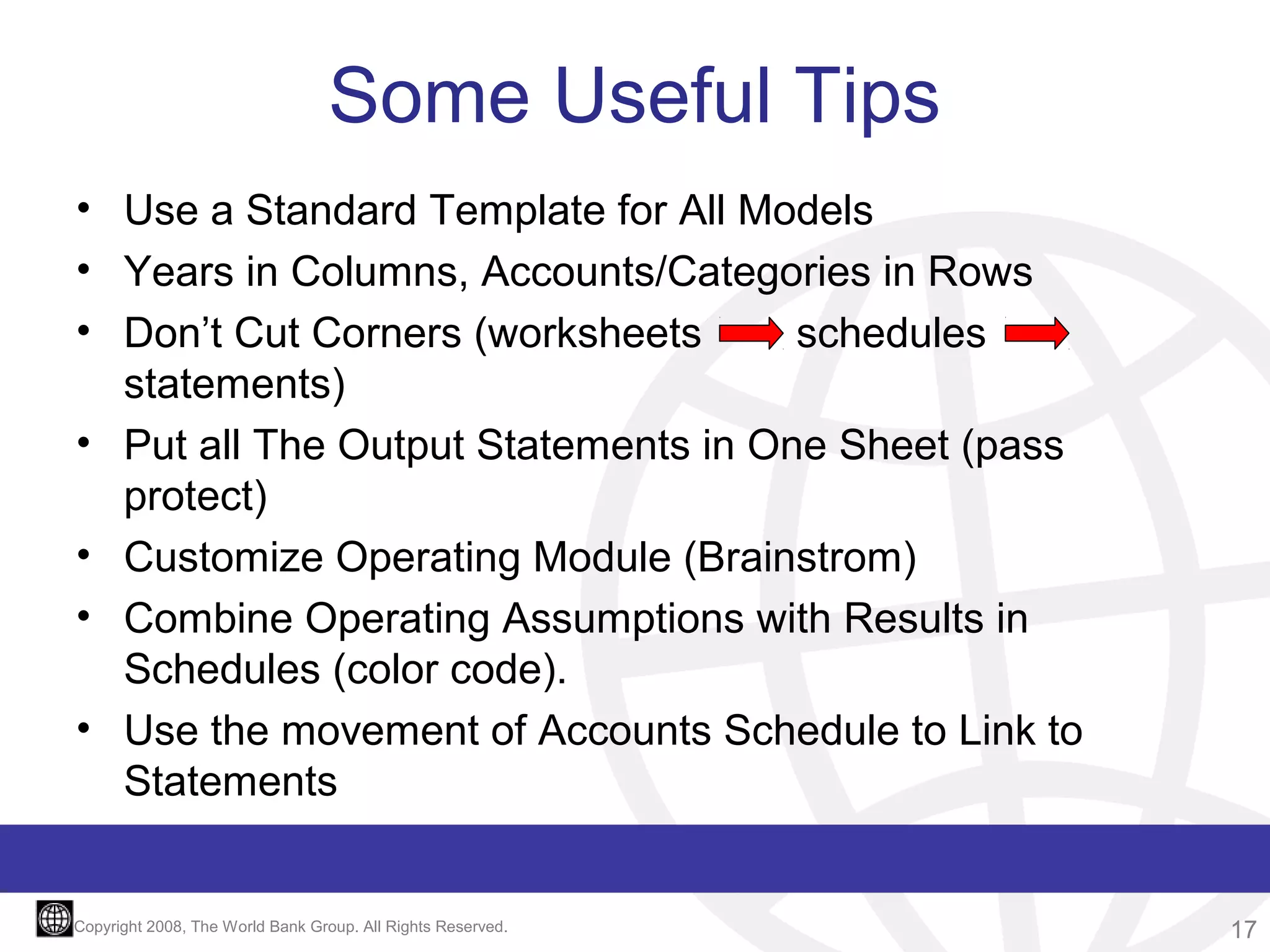 Some Useful Tips
• Use a Standard Template for All Models
• Years in Columns, Accounts/Categories in Rows
• Don’t Cut Corners (worksheets
schedules
statements)
• Put all The Output Statements in One Sheet (pass
protect)
• Customize Operating Module (Brainstrom)
• Combine Operating Assumptions with Results in
Schedules (color code).
• Use the movement of Accounts Schedule to Link to
Statements

Copyright 2008, The World Bank Group. All Rights Reserved.

17

 