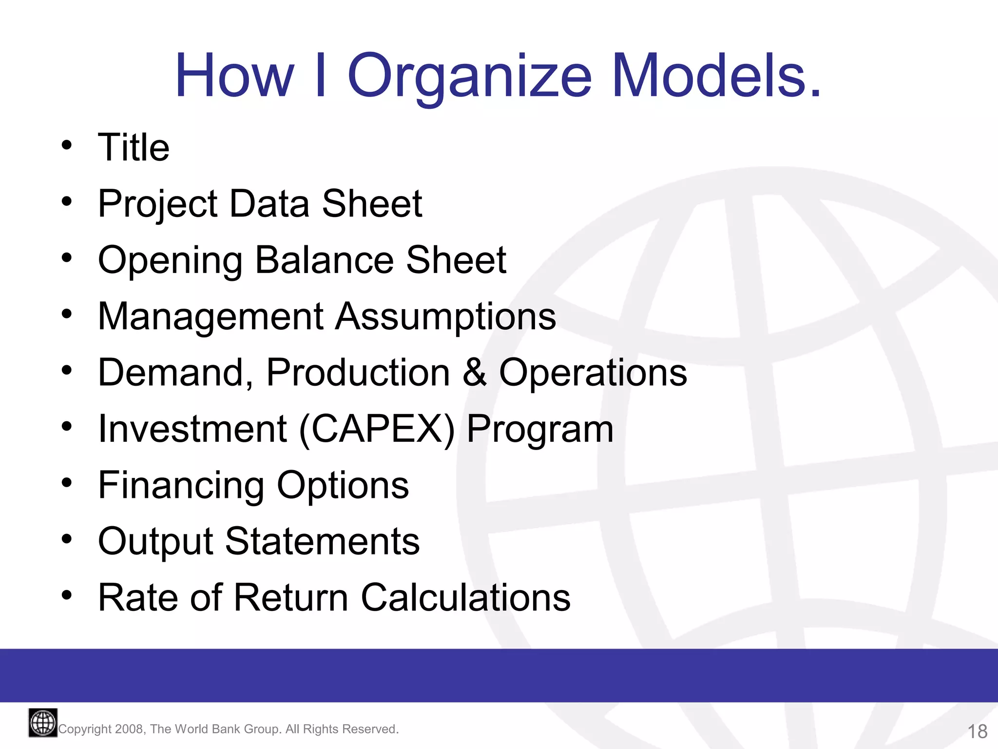 How I Organize Models.
•
•
•
•
•
•
•
•
•

Title
Project Data Sheet
Opening Balance Sheet
Management Assumptions
Demand, Production & Operations
Investment (CAPEX) Program
Financing Options
Output Statements
Rate of Return Calculations

Copyright 2008, The World Bank Group. All Rights Reserved.

18

 