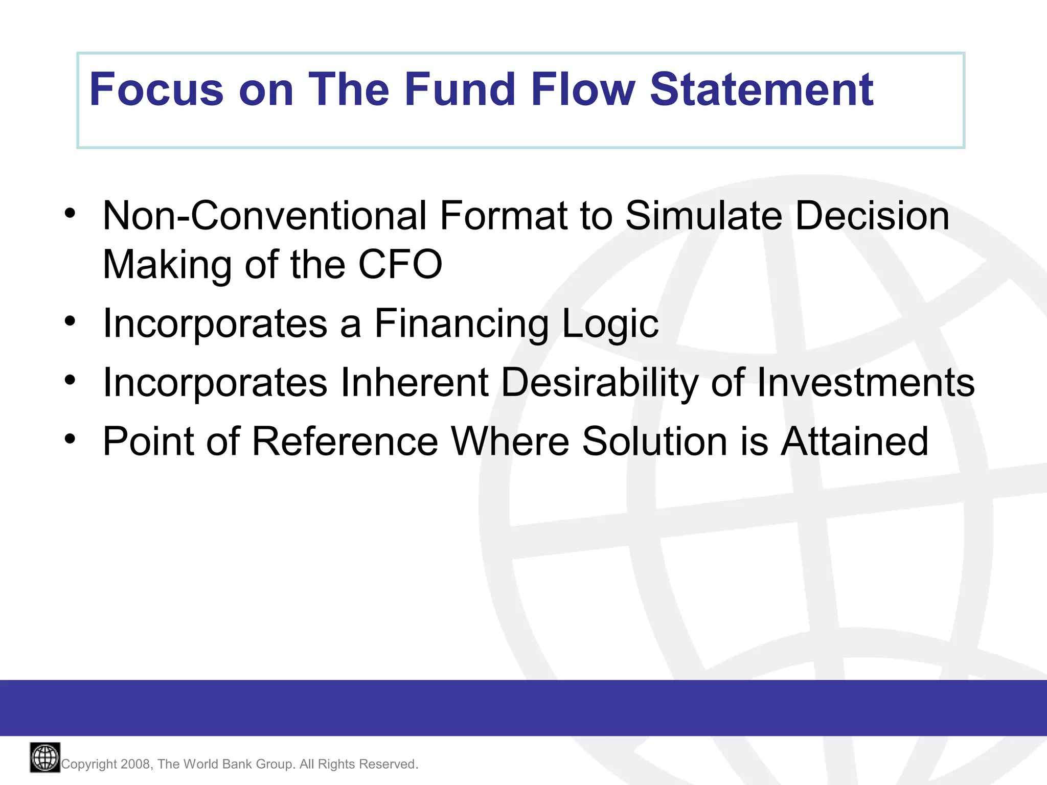 Focus on The Fund Flow Statement
• Non-Conventional Format to Simulate Decision
Making of the CFO
• Incorporates a Financing Logic
• Incorporates Inherent Desirability of Investments
• Point of Reference Where Solution is Attained

Copyright 2008, The World Bank Group. All Rights Reserved.

 