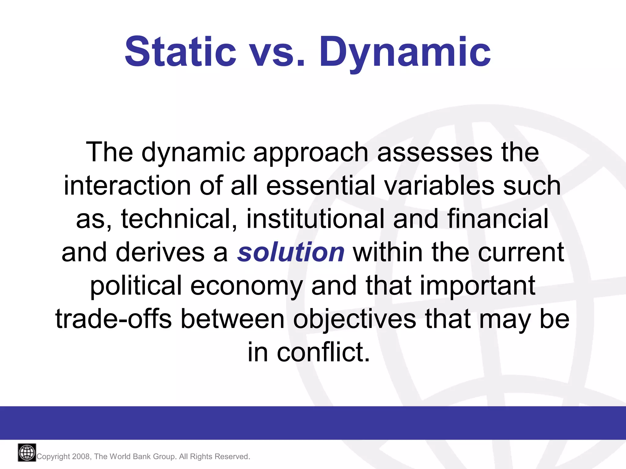 Static vs. Dynamic
The dynamic approach assesses the
interaction of all essential variables such
as, technical, institutional and financial
and derives a solution within the current
political economy and that important
trade-offs between objectives that may be
in conflict.

Copyright 2008, The World Bank Group. All Rights Reserved.

 