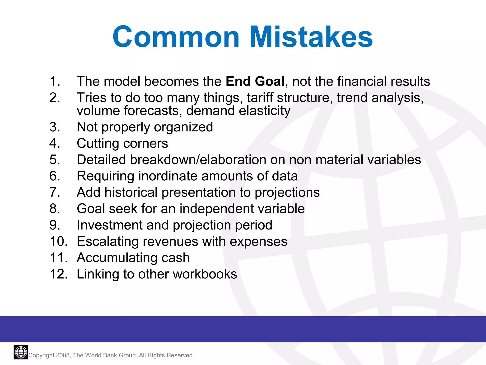 Common Mistakes
1.
2.

The model becomes the End Goal, not the financial results
Tries to do too many things, tariff structure, trend analysis,
volume forecasts, demand elasticity
3. Not properly organized
4. Cutting corners
5. Detailed breakdown/elaboration on non material variables
6. Requiring inordinate amounts of data
7. Add historical presentation to projections
8. Goal seek for an independent variable
9. Investment and projection period
10. Escalating revenues with expenses
11. Accumulating cash
12. Linking to other workbooks

Copyright 2008, The World Bank Group. All Rights Reserved.

 