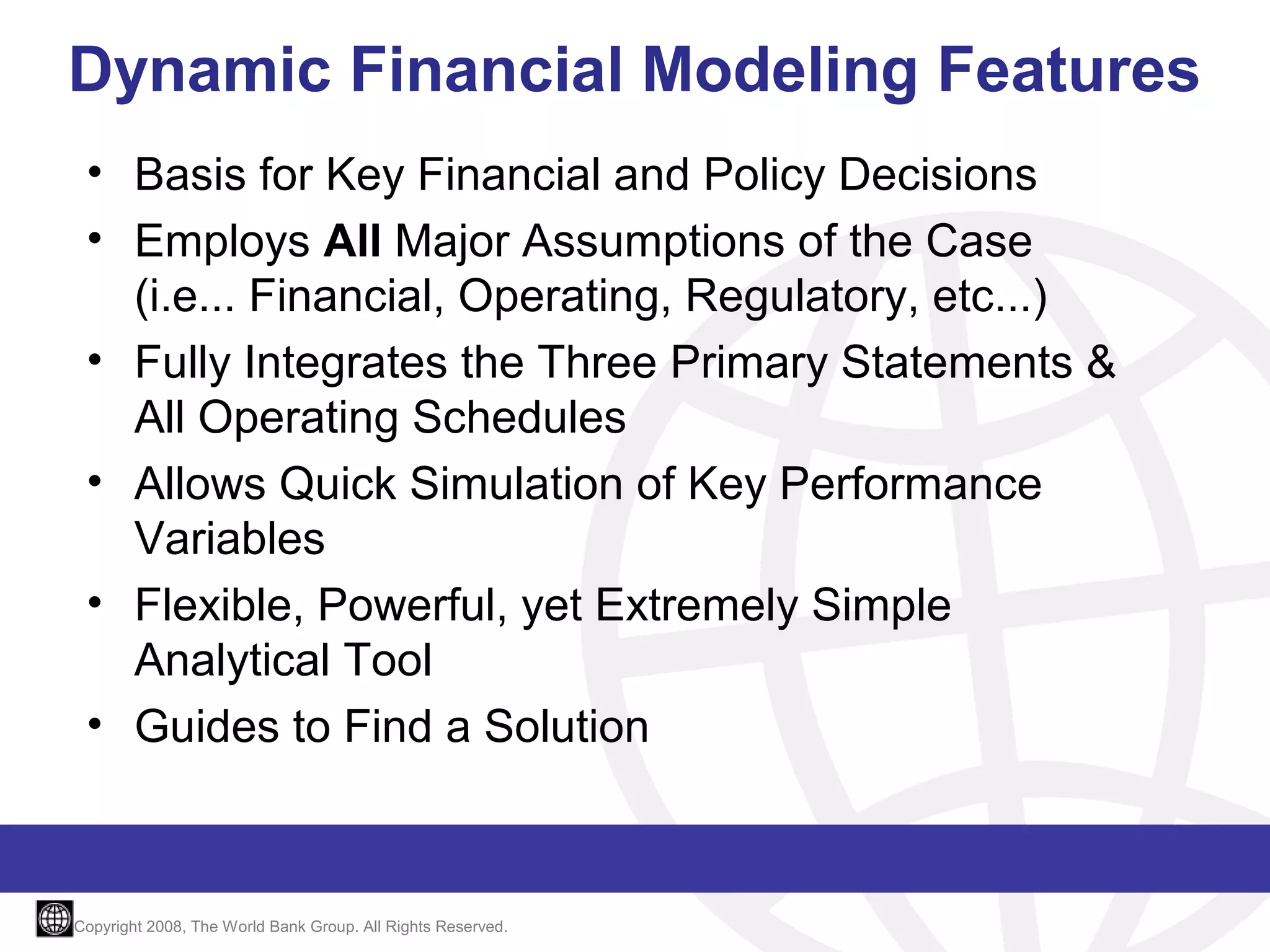 Dynamic Financial Modeling Features
• Basis for Key Financial and Policy Decisions
• Employs All Major Assumptions of the Case
(i.e... Financial, Operating, Regulatory, etc...)
• Fully Integrates the Three Primary Statements &
All Operating Schedules
• Allows Quick Simulation of Key Performance
Variables
• Flexible, Powerful, yet Extremely Simple
Analytical Tool
• Guides to Find a Solution

Copyright 2008, The World Bank Group. All Rights Reserved.

 