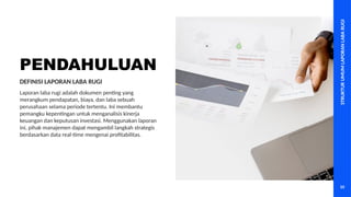 STRUKTUR
UMUM
LAPORAN
LABA
RUGI
10
PENDAHULUAN
Laporan laba rugi adalah dokumen penting yang
merangkum pendapatan, biaya, dan laba sebuah
perusahaan selama periode tertentu. Ini membantu
pemangku kepentingan untuk menganalisis kinerja
keuangan dan keputusan investasi. Menggunakan laporan
ini, pihak manajemen dapat mengambil langkah strategis
berdasarkan data real-time mengenai profitabilitas.
DEFINISI LAPORAN LABA RUGI
 