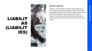 PENGERTIAN
BALANCE
SHEET
5
LIABILIT
AS
(LIABILIT
IES)
Liabilitas, atau kewajiban finansial, adalah setiap utang
atau tanggung jawab yang dimiliki perusahaan terhadap
pihak ketiga. Utang ini harus dilunasi dalam periode waktu
yang telah ditentukan, baik jangka pendek maupun
panjang. Memahami jenis-jenis liabilitas penting dalam
analisis keuangan untuk menilai kesehatan finansial suatu
entitas.
DEFINISI LIABILITAS
 