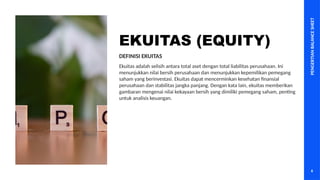 PENGERTIAN
BALANCE
SHEET
6
EKUITAS (EQUITY)
Ekuitas adalah selisih antara total aset dengan total liabilitas perusahaan. Ini
menunjukkan nilai bersih perusahaan dan menunjukkan kepemilikan pemegang
saham yang berinvestasi. Ekuitas dapat mencerminkan kesehatan finansial
perusahaan dan stabilitas jangka panjang. Dengan kata lain, ekuitas memberikan
gambaran mengenai nilai kekayaan bersih yang dimiliki pemegang saham, penting
untuk analisis keuangan.
DEFINISI EKUITAS
 
