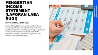 PENGERTIAN
INCOME
STATEMENT
(LAPORAN LABA
RUGI)
INTRODUCTION
TO
FINANCIAL
REPORTS
Laporan laba rugi berfungsi untuk menyajikan informasi
mengenai pendapatan dan beban perusahaan selama
periode tertentu. Hal ini membantu pemangku kepentingan
memahami efisiensi operasional serta profitabilitas
perusahaan. Selain itu, laporan ini menjadi salah satu
indikator utama kinerja keuangan.
DEFINISI LAPORAN LABA RUGI
 