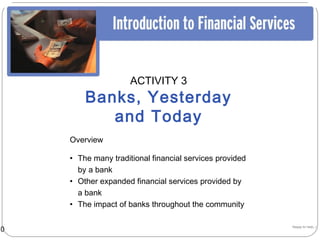 ACTIVITY 3
         Banks, Yesterday
            and Today
     Overview

     • The many traditional financial services provided
       by a bank
     • Other expanded financial services provided by
       a bank
     • The impact of banks throughout the community


10                                                        Happy to help…!
 
