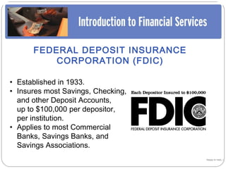 FEDERAL DEPOSIT INSURANCE
          CORPORATION (FDIC)

• Established in 1933.
• Insures most Savings, Checking,
  and other Deposit Accounts,
  up to $100,000 per depositor,
  per institution.
• Applies to most Commercial
  Banks, Savings Banks, and
  Savings Associations.
                                    Happy to help…!
 