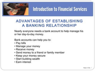 ADVANTAGES OF ESTABLISHING
   A BANKING RELATIONSHIP
Nearly everyone needs a bank account to help manage his
or her day-to-day money.

Bank accounts can help you to:
• Pay bills
• Manage your money
• Receive money
• Send money to a friend or family member
• Keep your money secure
• Start building wealth
• Earn interest

                                                          Happy to help…!
 