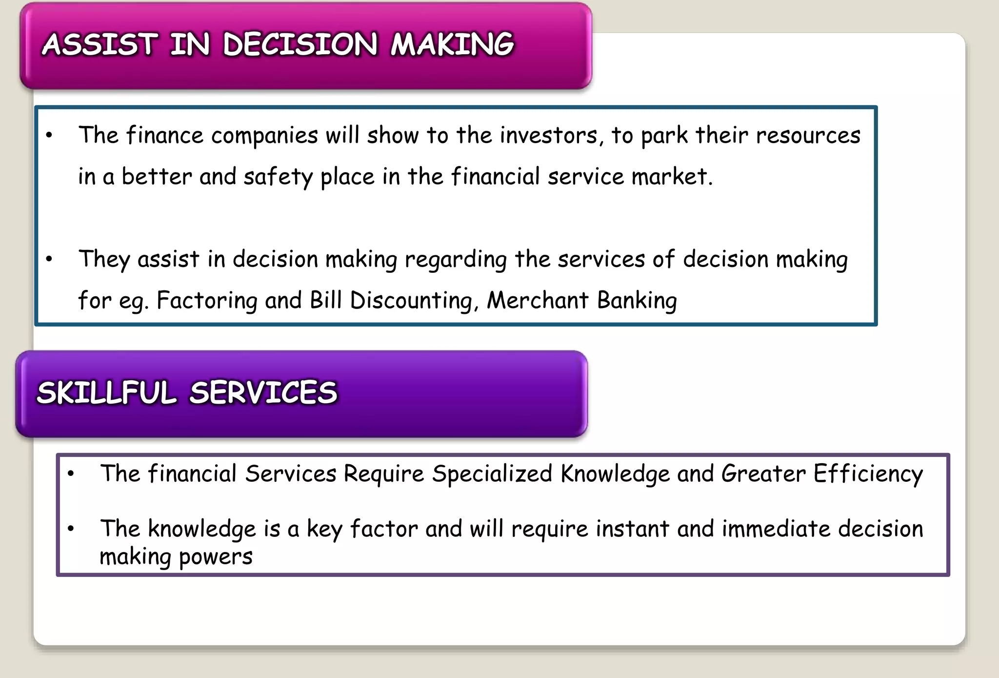 ASSIST IN DECISION MAKING
• The finance companies will show to the investors, to park their resources
in a better and safety place in the financial service market.
• They assist in decision making regarding the services of decision making
for eg. Factoring and Bill Discounting, Merchant Banking
SKILLFUL SERVICES
• The financial Services Require Specialized Knowledge and Greater Efficiency
• The knowledge is a key factor and will require instant and immediate decision
making powers
 