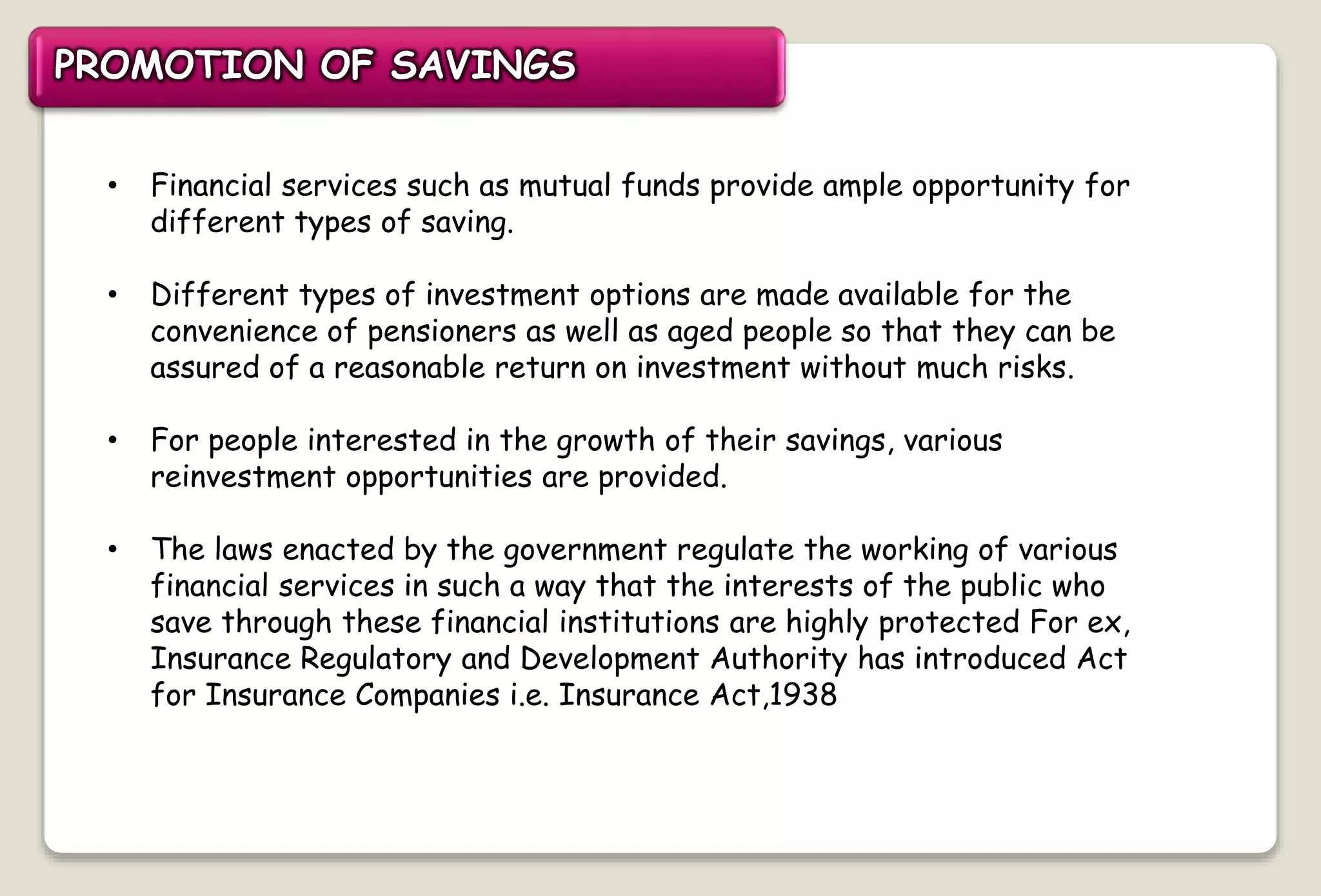 • Financial services such as mutual funds provide ample opportunity for
different types of saving.
• Different types of investment options are made available for the
convenience of pensioners as well as aged people so that they can be
assured of a reasonable return on investment without much risks.
• For people interested in the growth of their savings, various
reinvestment opportunities are provided.
• The laws enacted by the government regulate the working of various
financial services in such a way that the interests of the public who
save through these financial institutions are highly protected For ex,
Insurance Regulatory and Development Authority has introduced Act
for Insurance Companies i.e. Insurance Act,1938
PROMOTION OF SAVINGS
 