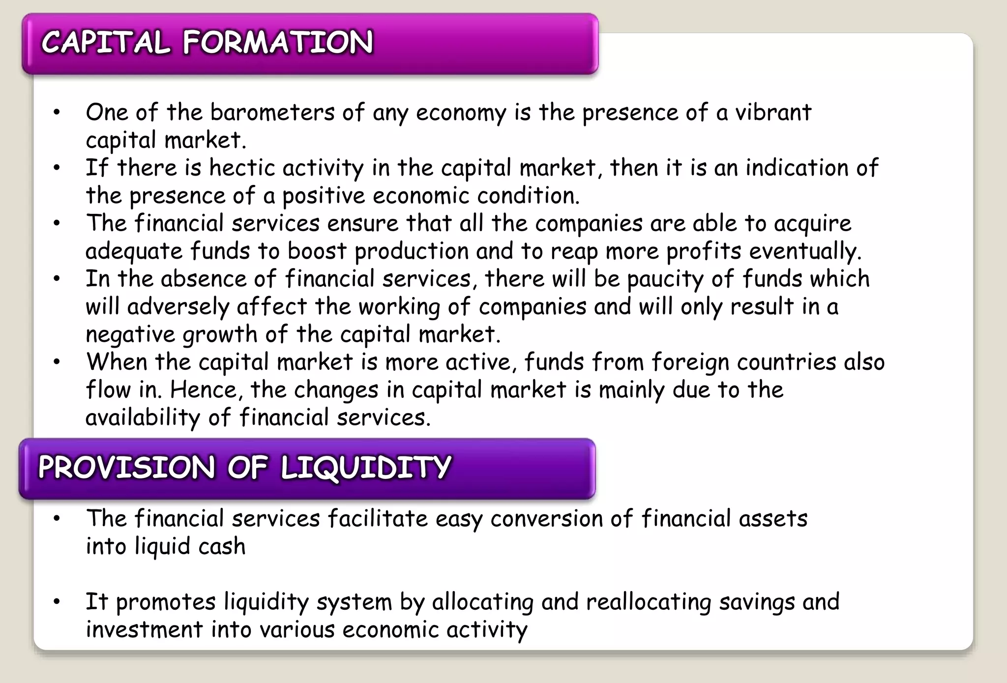CAPITAL FORMATION
• One of the barometers of any economy is the presence of a vibrant
capital market.
• If there is hectic activity in the capital market, then it is an indication of
the presence of a positive economic condition.
• The financial services ensure that all the companies are able to acquire
adequate funds to boost production and to reap more profits eventually.
• In the absence of financial services, there will be paucity of funds which
will adversely affect the working of companies and will only result in a
negative growth of the capital market.
• When the capital market is more active, funds from foreign countries also
flow in. Hence, the changes in capital market is mainly due to the
availability of financial services.
PROVISION OF LIQUIDITY
• The financial services facilitate easy conversion of financial assets
into liquid cash
• It promotes liquidity system by allocating and reallocating savings and
investment into various economic activity
 