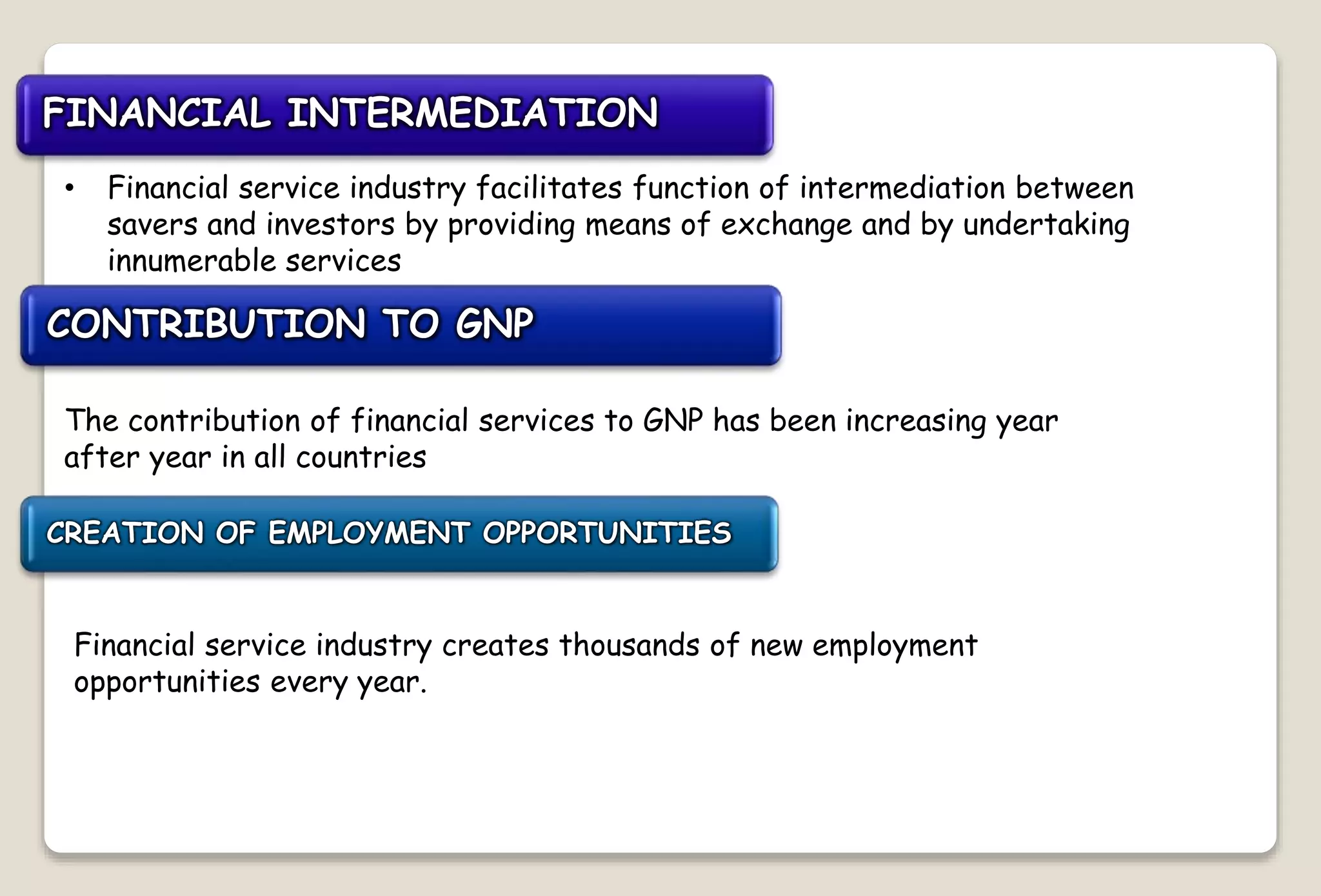 FINANCIAL INTERMEDIATION
• Financial service industry facilitates function of intermediation between
savers and investors by providing means of exchange and by undertaking
innumerable services
CONTRIBUTION TO GNP
The contribution of financial services to GNP has been increasing year
after year in all countries
CREATION OF EMPLOYMENT OPPORTUNITIES
Financial service industry creates thousands of new employment
opportunities every year.
 