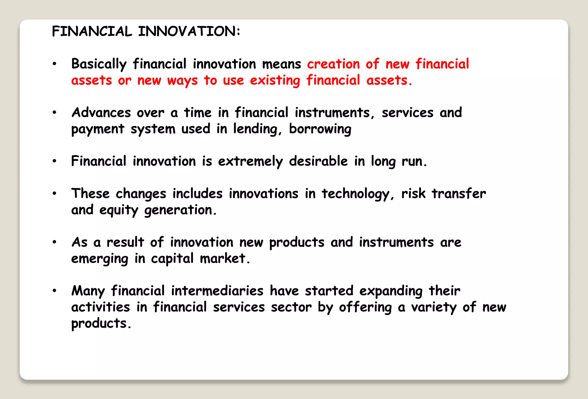FINANCIAL INNOVATION:
• Basically financial innovation means creation of new financial
assets or new ways to use existing financial assets.
• Advances over a time in financial instruments, services and
payment system used in lending, borrowing
• Financial innovation is extremely desirable in long run.
• These changes includes innovations in technology, risk transfer
and equity generation.
• As a result of innovation new products and instruments are
emerging in capital market.
• Many financial intermediaries have started expanding their
activities in financial services sector by offering a variety of new
products.
 