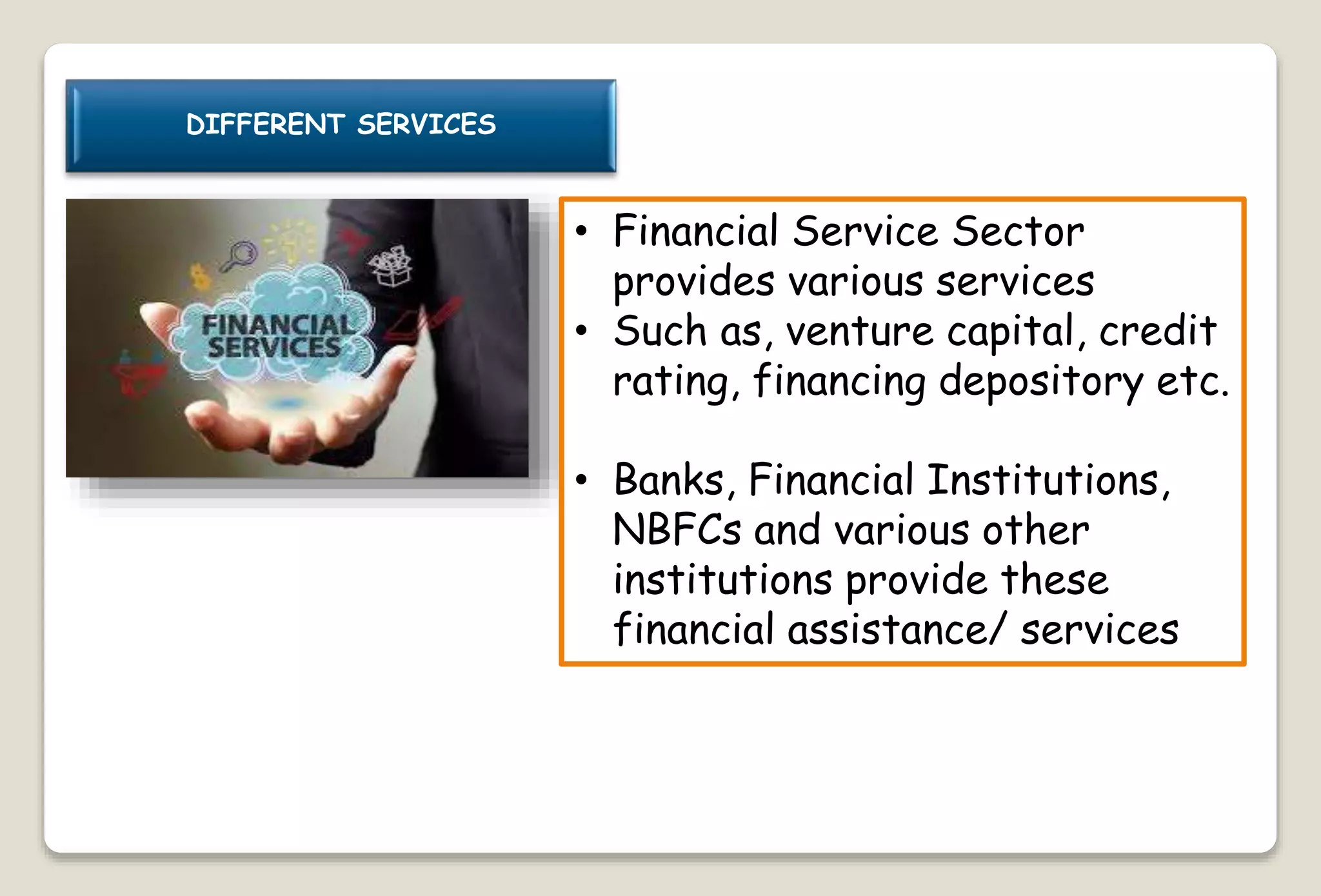 DIFFERENT SERVICES
• Financial Service Sector
provides various services
• Such as, venture capital, credit
rating, financing depository etc.
• Banks, Financial Institutions,
NBFCs and various other
institutions provide these
financial assistance/ services
 