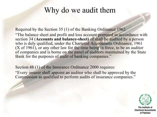 Why do we audit them Required by the Section 35 (1) of the Banking Ordinance 1962. “ The balance sheet and profit and loss account prepared in accordance with section 34 ( Accounts and balance-sheet)  of shall be audited by a person who is duly qualified, under the Chartered Accountants Ordinance, 1961 (X of 1961), or any other law for the time being in force, to be an auditor of companies and is borne on the panel of auditors maintained by the State Bank for the purposes of audit of banking companies.” Section 48 (1) of the Insurance Ordinance 2000 requires: “ Every insurer shall appoint an auditor who shall be approved by the Commission as qualified to perform audits of insurance companies.”  