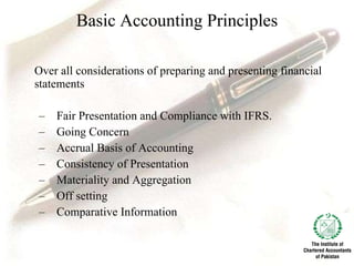 Basic Accounting Principles Over all considerations of preparing and presenting financial statements Fair Presentation and Compliance with IFRS. Going Concern Accrual Basis of Accounting  Consistency of Presentation Materiality and Aggregation Off setting Comparative Information 