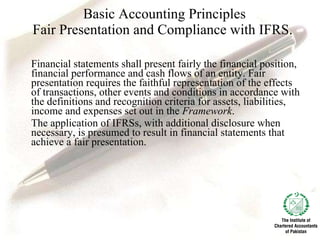 Basic Accounting Principles Fair Presentation and Compliance with IFRS. Financial statements shall present fairly the financial position, financial performance and cash flows of an entity. Fair presentation requires the faithful representation of the effects of transactions, other events and conditions in accordance with the definitions and recognition criteria for assets, liabilities, income and expenses set out in the  Framework . The application of IFRSs, with additional disclosure when necessary, is presumed to result in financial statements that achieve a fair presentation.  