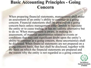 Basic Accounting Principles - Going Concern When preparing financial statements, management shall make an assessment of an entity’s ability to continue as a going concern. Financial statements shall be prepared on a going concern basis unless management either intends to liquidate the entity or to cease trading, or has no realistic alternative but to do so. When management is aware, in making its assessment, of material uncertainties related to events or conditions that may cast significant doubt upon the entity’s ability to continue as a going concern, those uncertainties shall be disclosed. When financial statements are not prepared on a going concern basis, that fact shall be disclosed, together with the basis on which the financial statements are prepared and the reason why the entity is not regarded as a going concern. 