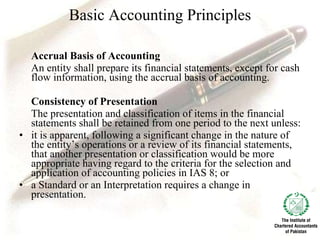Basic Accounting Principles Accrual Basis of Accounting  An entity shall prepare its financial statements, except for cash flow information, using the accrual basis of accounting. Consistency of Presentation The presentation and classification of items in the financial statements shall be retained from one period to the next unless: it is apparent, following a significant change in the nature of the entity’s operations or a review of its financial statements, that another presentation or classification would be more appropriate having regard to the criteria for the selection and application of accounting policies in IAS 8; or a Standard or an Interpretation requires a change in presentation. 