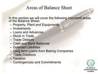 Areas of Balance Sheet In this section we will cover the following important areas of the Balance Sheet: Property, Plant and Equipments Investments Loans and Advances Stock in Trade Trade Debtors Cash and Bank Balances Deferred Liabilities Long term Loans from Baking Companies Trade Creditors Taxation Contingencies and Commitments 