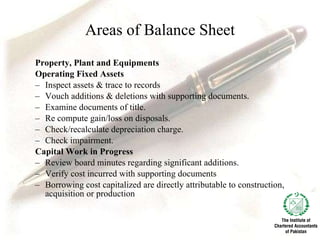 Areas of Balance Sheet Property, Plant and Equipments Operating Fixed Assets Inspect assets & trace to records Vouch additions & deletions with supporting documents. Examine documents of title.   Re compute gain/loss on disposals. Check/recalculate depreciation charge. Check impairment.   Capital Work in Progress Review board minutes regarding significant additions. Verify cost incurred with supporting documents   Borrowing cost capitalized are directly attributable to construction, acquisition or production   