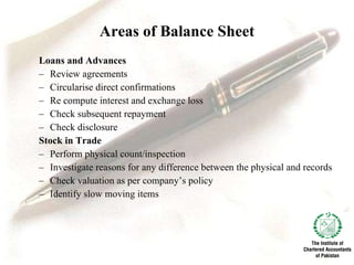 Areas of Balance Sheet Loans and Advances Review agreements Circularise direct confirmations   Re compute interest and exchange loss   Check subsequent repayment   Check disclosure   Stock in Trade Perform physical count/inspection   Investigate reasons for any difference between the physical and records   Check valuation as per company’s policy   Identify slow moving items   