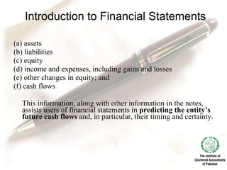 Introduction to Financial Statements (a) assets (b) liabilities (c) equity (d) income and expenses, including gains and losses (e) other changes in equity; and (f) cash flows This information, along with other information in the notes, assists users of financial statements in  predicting the entity’s future cash flows  and, in particular, their timing and certainty. 