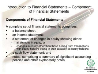 Introduction to Financial Statements – Component of Financial Statements Components of Financial Statements: A complete set of financial statements comprises: a balance sheet; an income statement; a statement of changes in equity showing either: all changes in equity, or changes in equity other than those arising from transactions with equity holders acting in their capacity as equity holders; a cash flow statement; and notes, comprising a summary of significant accounting policies and other explanatory notes. 