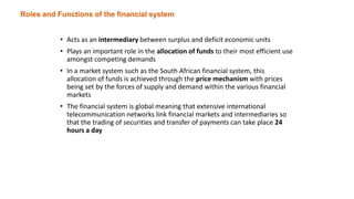 Roles and Functions of the financial system
• Acts as an intermediary between surplus and deficit economic units
• Plays an important role in the allocation of funds to their most efficient use
amongst competing demands
• In a market system such as the South African financial system, this
allocation of funds is achieved through the price mechanism with prices
being set by the forces of supply and demand within the various financial
markets
• The financial system is global meaning that extensive international
telecommunication networks link financial markets and intermediaries so
that the trading of securities and transfer of payments can take place 24
hours a day
 