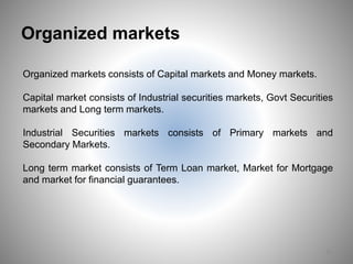 Organized markets
10
Organized markets consists of Capital markets and Money markets.
Capital market consists of Industrial securities markets, Govt Securities
markets and Long term markets.
Industrial Securities markets consists of Primary markets and
Secondary Markets.
Long term market consists of Term Loan market, Market for Mortgage
and market for financial guarantees.
 